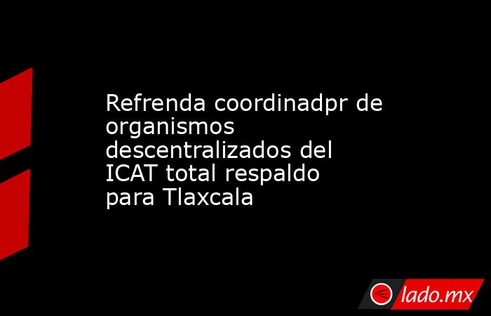 Refrenda coordinadpr de organismos descentralizados del ICAT total respaldo para Tlaxcala. Noticias en tiempo real