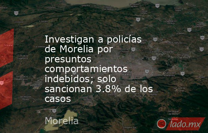 Investigan a policías de Morelia por presuntos comportamientos indebidos; solo sancionan 3.8% de los casos. Noticias en tiempo real