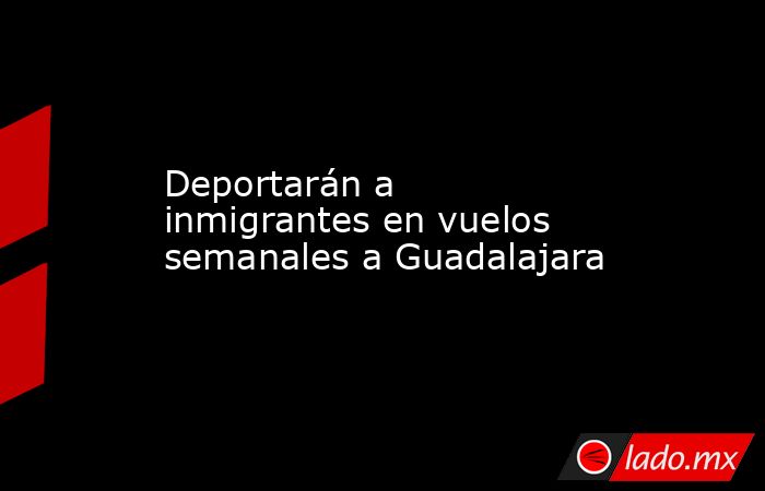 Deportarán a inmigrantes en vuelos semanales a Guadalajara. Noticias en tiempo real