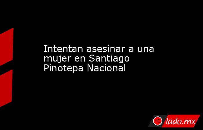 Intentan asesinar a una mujer en Santiago Pinotepa Nacional. Noticias en tiempo real
