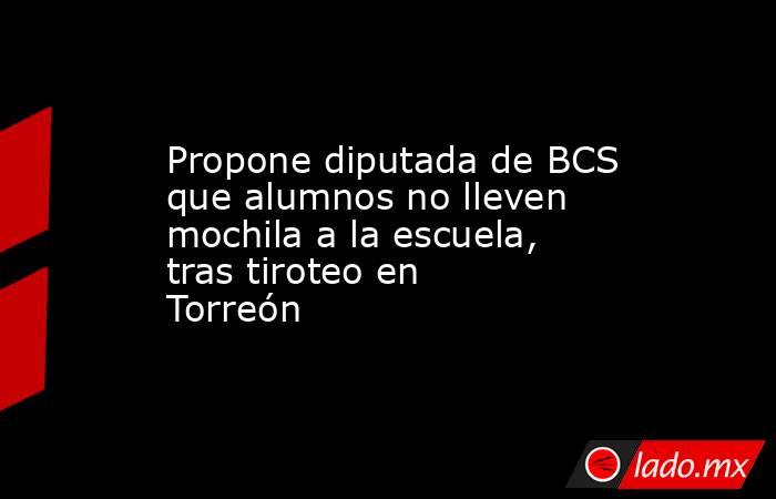 Propone diputada de BCS que alumnos no lleven mochila a la escuela, tras tiroteo en Torreón. Noticias en tiempo real