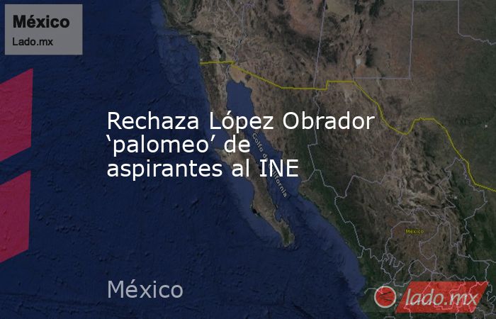 Rechaza López Obrador ‘palomeo’ de aspirantes al INE. Noticias en tiempo real
