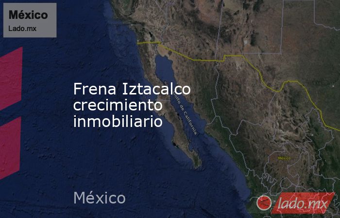 Frena Iztacalco crecimiento inmobiliario. Noticias en tiempo real