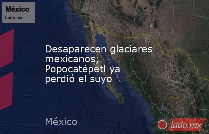 Desaparecen glaciares mexicanos; Popocatépetl ya perdió el suyo. Noticias en tiempo real