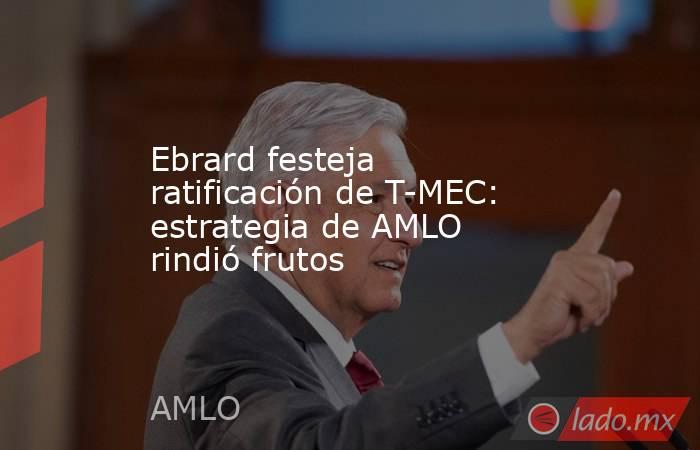 Ebrard festeja ratificación de T-MEC: estrategia de AMLO rindió frutos. Noticias en tiempo real