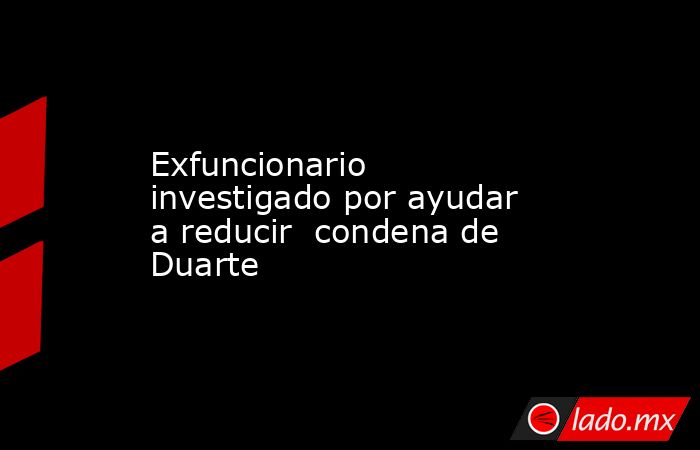 Exfuncionario investigado por ayudar a reducir  condena de Duarte. Noticias en tiempo real