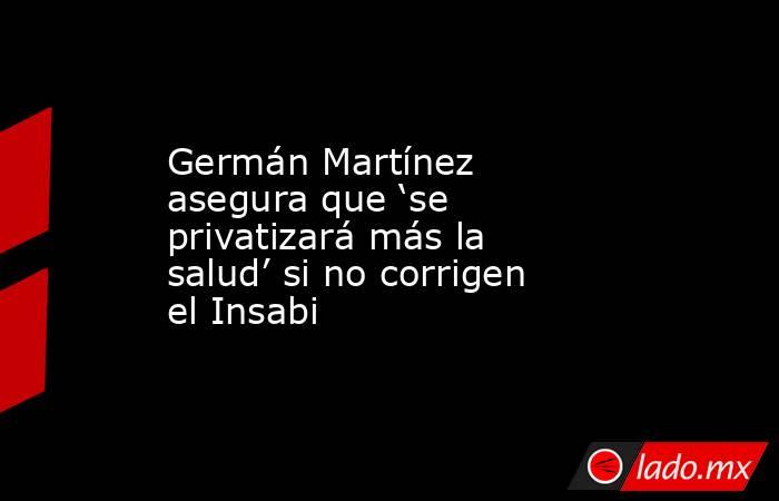 Germán Martínez asegura que ‘se privatizará más la salud’ si no corrigen el Insabi. Noticias en tiempo real