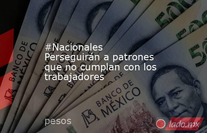 #Nacionales Perseguirán a patrones que no cumplan con los trabajadores. Noticias en tiempo real