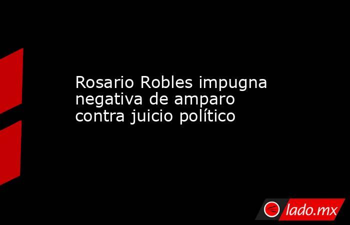 Rosario Robles impugna negativa de amparo contra juicio político. Noticias en tiempo real