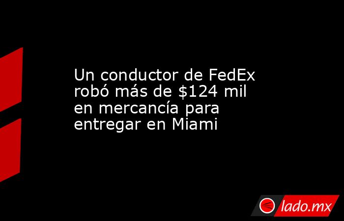 Un conductor de FedEx robó más de $124 mil en mercancía para entregar en Miami. Noticias en tiempo real