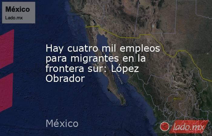 Hay cuatro mil empleos para migrantes en la frontera sur: López Obrador. Noticias en tiempo real