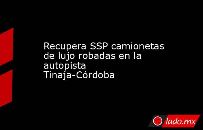 Recupera SSP camionetas de lujo robadas en la autopista Tinaja-Córdoba. Noticias en tiempo real