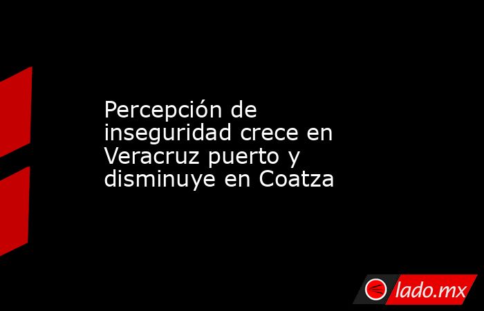 Percepción de inseguridad crece en Veracruz puerto y disminuye en Coatza. Noticias en tiempo real
