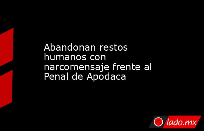 Abandonan restos humanos con narcomensaje frente al Penal de Apodaca. Noticias en tiempo real