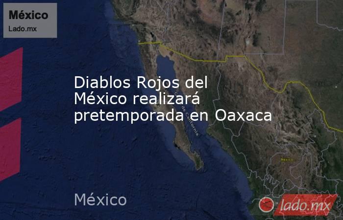 Diablos Rojos del México realizará pretemporada en Oaxaca. Noticias en tiempo real