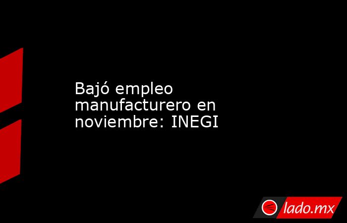 Bajó empleo manufacturero en noviembre: INEGI. Noticias en tiempo real
