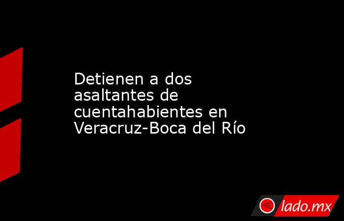 Detienen a dos asaltantes de cuentahabientes en Veracruz-Boca del Río. Noticias en tiempo real