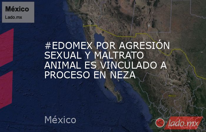 #EDOMEX POR AGRESIÓN SEXUAL Y MALTRATO ANIMAL ES VINCULADO A PROCESO EN NEZA. Noticias en tiempo real