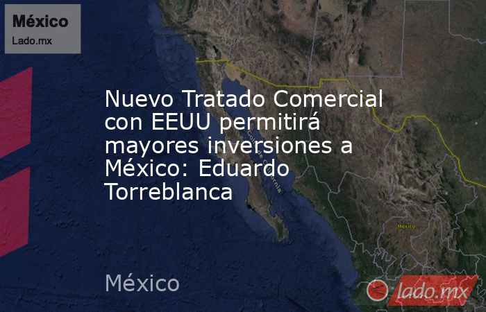 Nuevo Tratado Comercial con EEUU permitirá mayores inversiones a México: Eduardo Torreblanca. Noticias en tiempo real