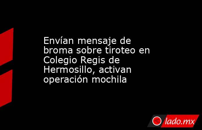Envían mensaje de broma sobre tiroteo en Colegio Regis de Hermosillo, activan operación mochila. Noticias en tiempo real