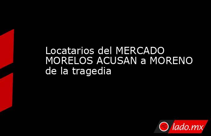 Locatarios del MERCADO MORELOS ACUSAN a MORENO de la tragedia. Noticias en tiempo real
