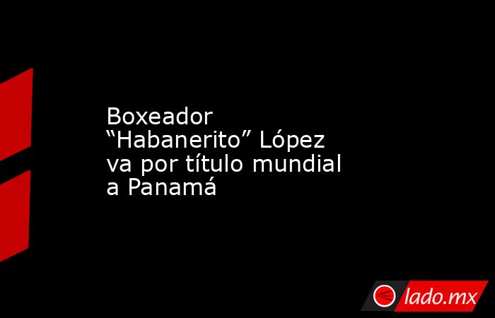 Boxeador “Habanerito” López va por título mundial a Panamá. Noticias en tiempo real