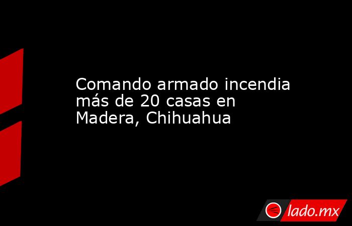 Comando armado incendia más de 20 casas en Madera, Chihuahua. Noticias en tiempo real