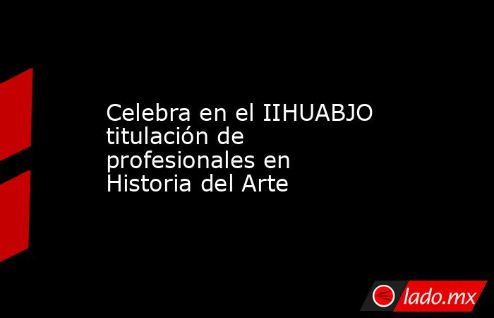 Celebra en el IIHUABJO titulación de profesionales en Historia del Arte. Noticias en tiempo real