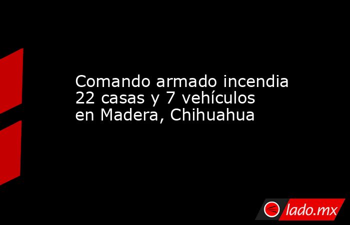 Comando armado incendia 22 casas y 7 vehículos en Madera, Chihuahua. Noticias en tiempo real