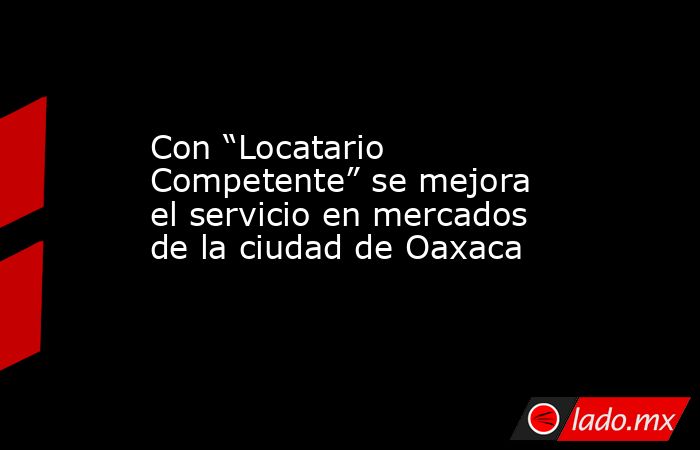 Con “Locatario Competente” se mejora el servicio en mercados de la ciudad de Oaxaca. Noticias en tiempo real