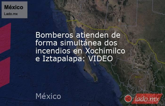Bomberos atienden de forma simultánea dos incendios en Xochimilco e Iztapalapa: VIDEO. Noticias en tiempo real