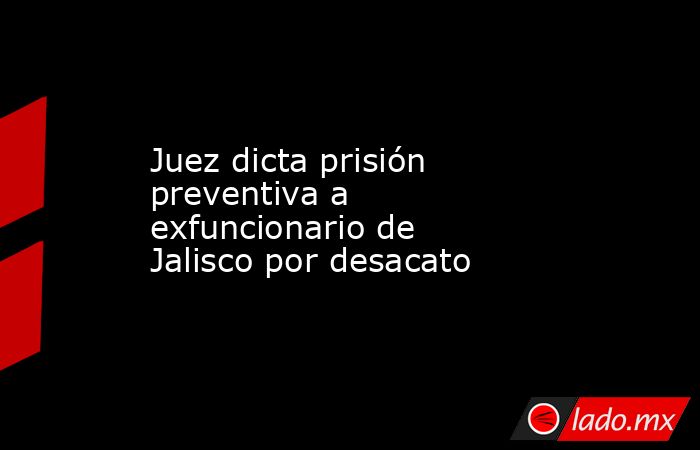 Juez dicta prisión preventiva a exfuncionario de Jalisco por desacato. Noticias en tiempo real