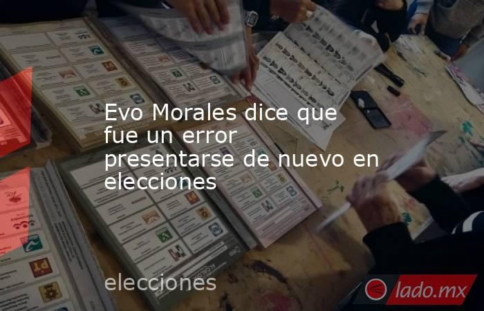 Evo Morales dice que fue un error presentarse de nuevo en elecciones. Noticias en tiempo real