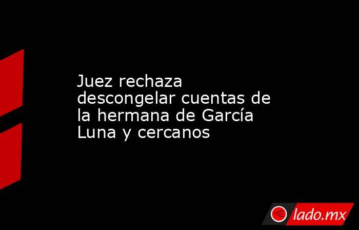 Juez rechaza descongelar cuentas de la hermana de García Luna y cercanos. Noticias en tiempo real