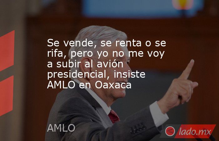 Se vende, se renta o se rifa, pero yo no me voy a subir al avión presidencial, insiste AMLO en Oaxaca. Noticias en tiempo real