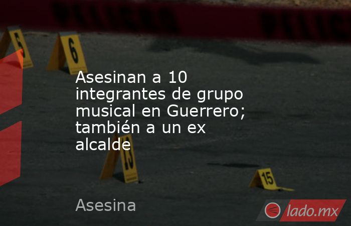 Asesinan a 10 integrantes de grupo musical en Guerrero; también a un ex alcalde. Noticias en tiempo real