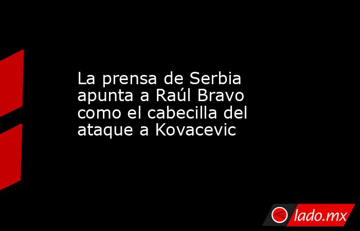 La prensa de Serbia apunta a Raúl Bravo como el cabecilla del ataque a Kovacevic. Noticias en tiempo real