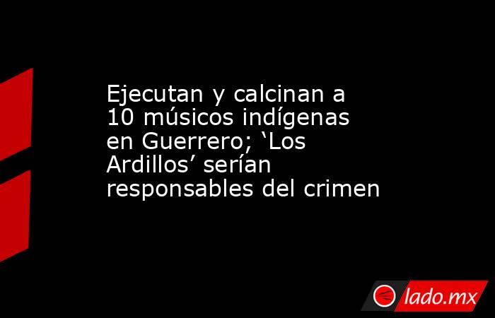 Ejecutan y calcinan a 10 músicos indígenas en Guerrero; ‘Los Ardillos’ serían responsables del crimen. Noticias en tiempo real
