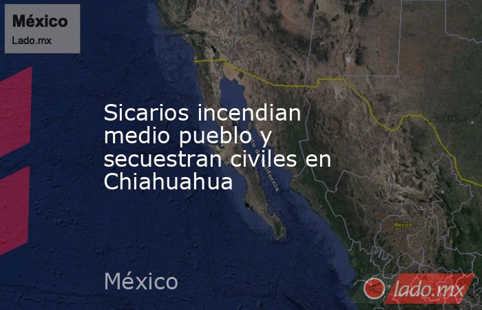 Sicarios incendian medio pueblo y secuestran civiles en Chiahuahua. Noticias en tiempo real