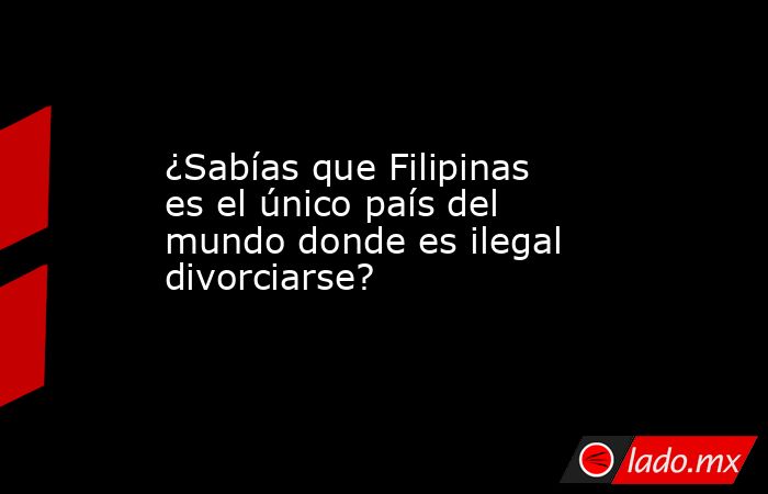 ¿Sabías que Filipinas es el único país del mundo donde es ilegal divorciarse?. Noticias en tiempo real