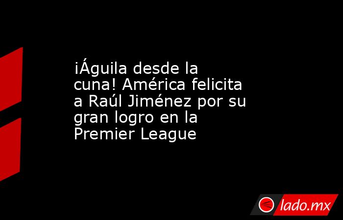 ¡Águila desde la cuna! América felicita a Raúl Jiménez por su gran logro en la Premier League. Noticias en tiempo real