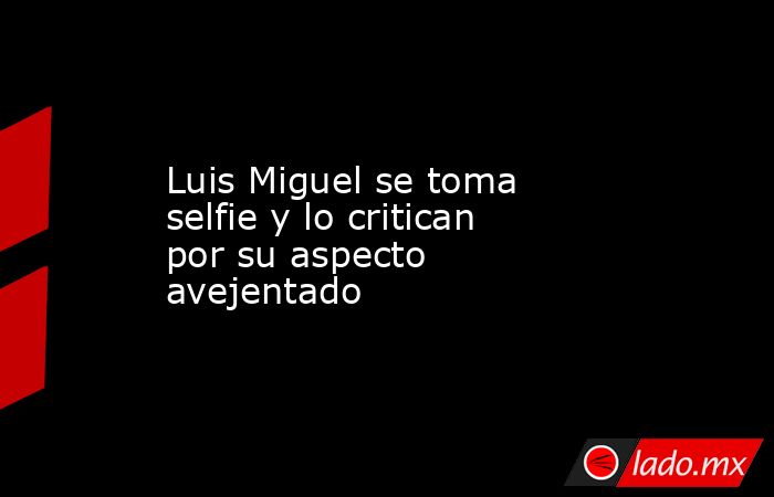 Luis Miguel se toma selfie y lo critican por su aspecto avejentado. Noticias en tiempo real