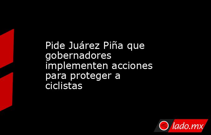 Pide Juárez Piña que gobernadores implementen acciones para proteger a ciclistas. Noticias en tiempo real
