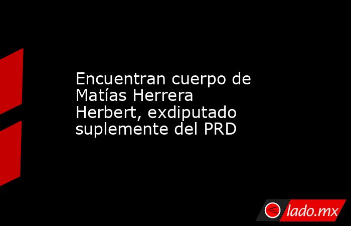 Encuentran cuerpo de Matías Herrera Herbert, exdiputado suplemente del PRD. Noticias en tiempo real