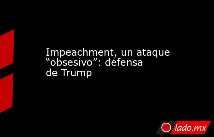 Impeachment, un ataque “obsesivo”: defensa de Trump. Noticias en tiempo real