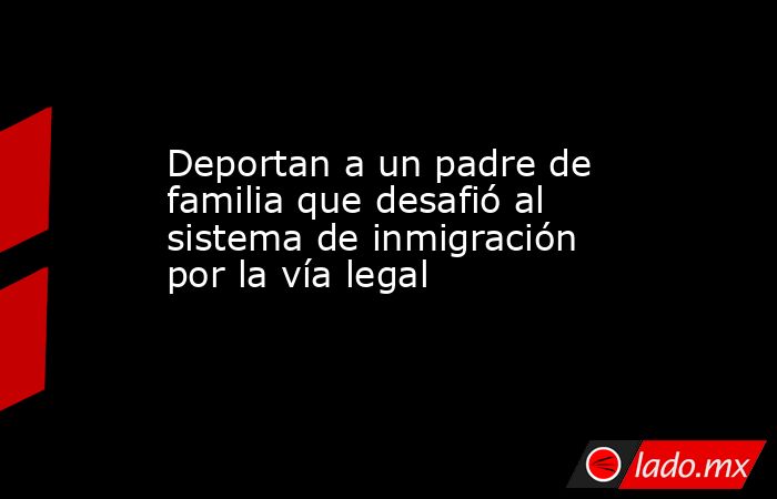 Deportan a un padre de familia que desafió al sistema de inmigración por la vía legal. Noticias en tiempo real