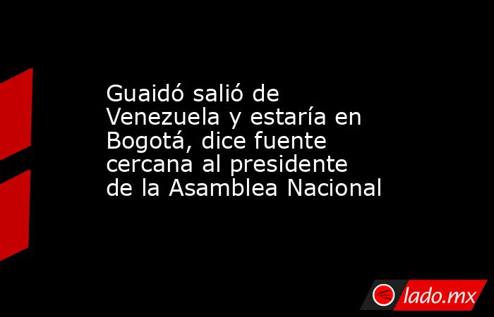 Guaidó salió de Venezuela y estaría en Bogotá, dice fuente cercana al presidente de la Asamblea Nacional. Noticias en tiempo real