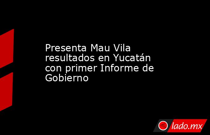Presenta Mau Vila resultados en Yucatán con primer Informe de Gobierno. Noticias en tiempo real