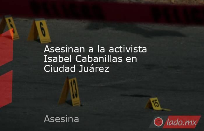 Asesinan a la activista Isabel Cabanillas en Ciudad Juárez. Noticias en tiempo real