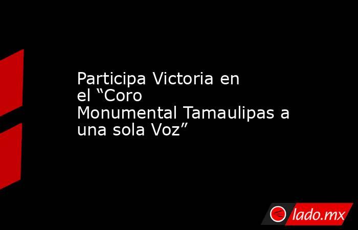 Participa Victoria en el “Coro Monumental Tamaulipas a una sola Voz”. Noticias en tiempo real